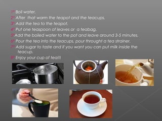 1º Boil water.
2º After that warm the teapot and the teacups.
3º Add the tea to the teapot.
4º Put one teaspoon of leaves or a teabag.
5ºAdd the boiled water to the pot and leave around 3-5 minutes.
6º Pour the tea into the teacups, pour throught a tea strainer.
7º Add sugar to taste and if you want you can put milk inside the
teacup.
8º Enjoy your cup of tea!!!
 