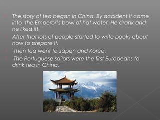  The story of tea began in China. By accident it came
into the Emperor’s bowl of hot water. He drank and
he liked it!
 After that lots of people started to write books about
how to prepare it.
 Then tea went to Japan and Korea.
 The Portuguese sailors were the first Europeans to
drink tea in China.
 