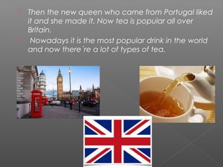  Then the new queen who came from Portugal liked
it and she made it. Now tea is popular all over
Britain.
 Nowadays it is the most popular drink in the world
and now there´re a lot of types of tea.
 