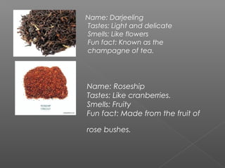 Name: Darjeeling
Tastes: Light and delicate
Smells: Like flowers
Fun fact: Known as the
champagne of tea.
Name: Roseship
Tastes: Like cranberries.
Smells: Fruity
Fun fact: Made from the fruit of
rose bushes.
 