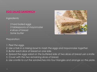 EGG SALAD SANDWICH
Ingredients:
 3 hard boiled eggs
 3 tablespoons of mayonnaise
 4 slices of bread
 Some butter
Preparation:
1. Peel the eggs.
2. Use a fork in a mixing bowl to mash the eggs and mayonnaise together.
3. Butter each slice of bread on one side.
4. Spread the eggs salad on the buttered side of two slices of bread usin a knife.
5. Cover with the two remaining slices of bread.
6. Use a knife to cut the sandwiches into four triangles and arrange on the plate.
 