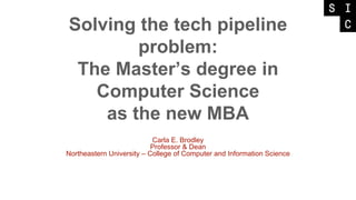 Solving the tech pipeline
problem:
The Master’s degree in
Computer Science
as the new MBA
Carla E. Brodley
Professor & Dean
Northeastern University – College of Computer and Information Science
 