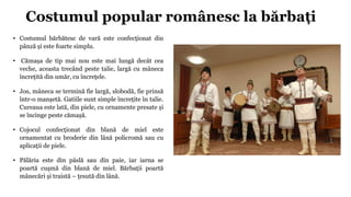 Costumul popular românesc la bărbați
• Costumul bărbătesc de vară este confecționat din
pânză și este foarte simplu.
• Căm...