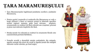• Țara Maramureșului înglobează jumătatea nordică a județului
Maramureș.
• Pentru portul, țesuturile și cusăturile din Mar...