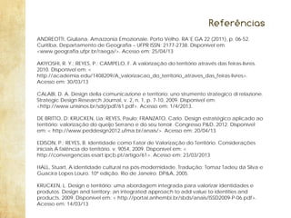Referências
ANDREOTTI, Giuliana. Amazzonia Emozionale. Porto Velho. RA´E GA 22 (2011), p. 06-52.
Curitiba, Departamento de Geografia – UFPR ISSN: 2177-2738. Disponível em:
<www.geografia.ufpr.br/raega/>. Acesso em: 25/04/13
AKIYOSHI, R. Y.; REYES, P.; CAMPELO, F. A valorização do território através das feiras-livres.
2010. Disponível em: <
http://academia.edu/1408209/A_valorizacao_do_territorio_atraves_das_feiras-livres>.
Acesso em: 30/03/13
CALABI, D. A. Design della comunicazione e territorio: uno strumento strategico di relazione.
Strategic Design Research Journal, v. 2, n. 1, p. 7-10, 2009. Disponível em:
<http://www.unisinos.br/sdrj/pdf/61.pdf>. Acesso em: 1/4/2013.
DE BRITTO, D; KRUCKEN, Lia; REYES, Paulo; FRANZATO, Carlo. Design estratégico aplicado ao
território: valorização do queijo Serrano e do seu terroir. Congresso P&D, 2012. Disponível
em: < http://www.peddesign2012.ufma.br/anais/>. Acesso em: 20/04/13
EDISON, P.; REYES, B. Identidade como Fator de Valorização do Território. Considerações
iniciais A falência do território. v. 9054, 2009. Disponível em: <
http://convergencias.esart.ipcb.pt/artigo/61>. Acesso em: 23/03/2013
HALL, Stuart. A identidade cultural na pós-modernidade. Tradução: Tomaz Tadeu da Silva e
Guacira Lopes Louro. 10ª edição. Rio de Janeiro: DP&A, 2005.
KRUCKEN, L. Design e território: uma abordagem integrada para valorizar identidades e
produtos. Design and territory: an integrated approach to add value to identities and
products. 2009. Disponível em: < http://portal.anhembi.br/sbds/anais/ISSD2009-P-06.pdf>.
Acesso em: 14/03/13

 