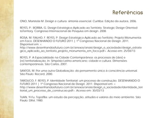 Referências
ONO, Maristela M. Design e cultura: sintonia essencial. Curitiba: Edição da autora, 2006.
REYES, P.; BORBA, G. Design Estratégico Aplicado ao Território. Strategic Design Oriented
toTerritory. Congresso Internacional de Pesquisa em design. 2008.
ROSA, M. FIALHO, F. REYES, P. Design Estratégico Aplicado ao Território: Projeto Monumenta
em Foco. DESENHANDO O FUTURO 2011 | 1º Congresso Nacional de Design. 2011.
Disponível em: <
http://www.desenhandoofuturo.com.br/anexos/anais/design_e_sociedade/design_estrate
gico_aplicado_ao_territorio_projeto_monumenta_em_foco.pdf>. Acesso em: 25/04/13
REYES, P. A Espacialidade na Cidade Contemporânea: os processos de [des] e
[re] territorialização. In: Simpósio Latino-americano: cidade e cultura. Dimensões
contemporâneas. São Carlos, 2007.
SANTOS, M. Por uma outra Globalização: do pensamento único à consciência universal.
São Paulo: Record, 2000.
TAROUCO, F; REYES, P. Identidade Territorial: um processo de construção. DESENHANDO O
FUTURO 2011 | 1º Congresso Nacional de Design. 2011. Disponível em: <
http://www.desenhandoofuturo.com.br/anexos/anais/design_e_sociedade/identidade_terr
itorial_um_processo_de_construcao.pdf>. Acesso em: 30/03/13
TUAN, Yi-Fu. Topofilia: um estudo da percepção, atitudes e valores do meio ambiente. São
Paulo: Difel, 1980.

 
