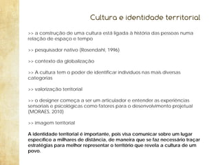 Cultura e identidade territorial
>> a construção de uma cultura está ligada à história das pessoas numa
relação de espaço e tempo
>> pesquisador nativo (Rosendahl, 1996)
>> contexto da globalização
>> A cultura tem o poder de identificar indivíduos nas mais diversas
categorias
>> valorização territorial
>> o designer começa a ser um articulador e entender as experiências
sensoriais e psicológicas como fatores para o desenvolvimento projetual
(MORAES, 2010)
>> imagem territorial
A identidade territorial é importante, pois visa comunicar sobre um lugar
específico a milhares de distância, de maneira que se faz necessário traçar
estratégias para melhor representar o território que revela a cultura de um
povo.

 