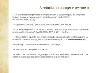 A relação do design e território
>> A identidade regional se configura com o coletivo que, ao longo do
tempo, torna-se “uma marca social coletiva no território”
(REYES e BORBA, 2008).
>> lugar diferenciado pode ser identificado e reconhecido
>> “o território passa a ser visto, e acima de tudo, experenciado, como um
produto de consumo” (TAROUCO e REYES, 2011, on-line).
>> Reyes (2007) aponta três momentos de ocupação de territórios para ser
estudado: a territorialização, a desterritorialização e a reterritorialização.
>> o design passa a ser um elemento estratégico
>> valorização dos produtos locais
>> se faz necessário um resgate para valorizar territórios, pois a relação da
cidade e a sua produção espacial reflete a identidade

 
