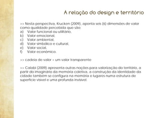 A relação do design e território
>> Nesta perspectiva, Krucken (2009), aponta seis (6) dimensões de valor
como qualidade percebida que são:
a) Valor funcional ou utilitário,
b) Valor emocional,
c) Valor ambiental,
d) Valor simbólico e cultural,
e) Valor social,
f) Valor econômico.
>> cadeia de valor = um valor transparente
>> Calabi (2009) apresenta outras noções para valorização do território, a
partir do imaginário da memória coletiva, a construção da identidade da
cidade também se configura na memória e lugares numa estrutura de
superfície visível e uma profunda invisível.

 