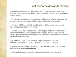Aplicação do design territorial
>> Tarouco e Reyes (2011) analisam o estudo de caso branding Duffy
Worldwide em Bahamas e rebranding de Amsterdam, além de Hong Kong
e Nova Iorque.
>> A partir da Identidade territorial que molda e/ou reforça a imagem de
um lugar que as estratégias de Branding territorial vem trabalhar.
>> Krucken (2010), as feiras livres são lugares de troca de experiência.
(produtos produzidos localmente)
>> Calabi (2009) na perspectiva da valorização do território através dos
patrimônios históricos apresenta como exemplo a questão da cor na
Europa que configura valores simbólicos referentes às experiências vividas
em determinado tempo.
>> Rosa et al. (2011) que tratam do projeto Monumenta, mais
precisamente sobre os patrimônios históricos em Porto Alegre.
>> Reyes (2007) e Krucken (2009) apontam a valorização do território a
partir das manifestações culturais
>> Já Calabi se apropria do termo como uma forma de memória

 