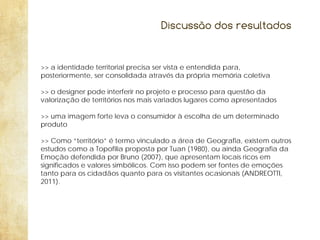 Discussão dos resultados

>> a identidade territorial precisa ser vista e entendida para,
posteriormente, ser consolidada através da própria memória coletiva
>> o designer pode interferir no projeto e processo para questão da
valorização de territórios nos mais variados lugares como apresentados
>> uma imagem forte leva o consumidor à escolha de um determinado
produto
>> Como “território” é termo vinculado a área de Geografia, existem outros
estudos como a Topofilia proposta por Tuan (1980), ou ainda Geografia da
Emoção defendida por Bruno (2007), que apresentam locais ricos em
significados e valores simbólicos. Com isso podem ser fontes de emoções
tanto para os cidadãos quanto para os visitantes ocasionais (ANDREOTTI,
2011).

 