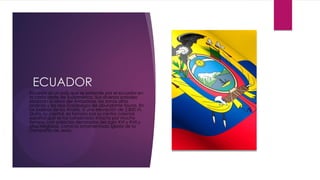 ECUADOR
Ecuador es un país que se extiende por el ecuador en
la costa oeste de Sudamérica. Sus diversos paisajes
abarcan la selva del Amazonas, las zonas altas
andinas y las islas Galápagos de abundante fauna. En
las laderas de los Andes, a una elevación de 2,850 m,
Quito, su capital, es famosa por su centro colonial
español que se ha conservado intacto por mucho
tiempo, con palacios decorados del siglo XVI y XVII y
sitios religiosos, como la ornamentada Iglesia de la
Compañía de Jesús.
 