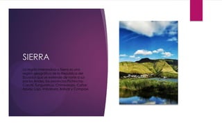 SIERRA
La región interandina o Sierra es una
región geográfica de la República del
Ecuador que se extiende de norte a sur
por los Andes, las provincias Pichincha,
Carchi, Tungurahua, Chimborazo, Cañar,
Azuay, Loja, Imbabura, Bolívar y Cotopaxi.
 