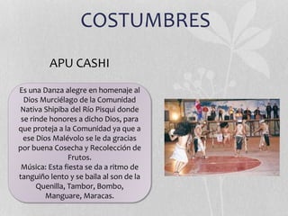 COSTUMBRES
Es una Danza alegre en homenaje al
Dios Murciélago de la Comunidad
Nativa Shipiba del Río Pisqui donde
se rinde honores a dicho Dios, para
que proteja a la Comunidad ya que a
ese Dios Malévolo se le da gracias
por buena Cosecha y Recolección de
Frutos.
Música: Esta fiesta se da a ritmo de
tanguiño lento y se baila al son de la
Quenilla, Tambor, Bombo,
Manguare, Maracas.
APU CASHI
 