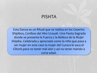 Esta Danza es un Ritual que se realiza en los Caseríos
Shipibos, Conibos del Alto Ucayali. Una Fiesta Sagrada
donde se presenta la Fuerza y la Belleza de la Mujer
Shipiba. Celebrada y apreciada como la niña que pasa a
ser mujer en este caso la mujer del Curaca le saca el
Clitoris para no tener mal olor y así no tener marido a
corta edad.
PISHTA
 