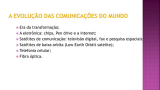  Era da transformação;
 A eletrônica: chips, Pen drive e a internet;
 Satélites de comunicação: televisão digital, fax e pesquisa espaciais;
 Satélites de baixa orbita (Low Earth Orbtit satélite);
 Telefonia celular;
 Fibra óptica.
 