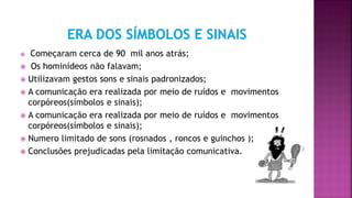  Começaram cerca de 90 mil anos atrás;
 Os hominídeos não falavam;
 Utilizavam gestos sons e sinais padronizados;
 A comunicação era realizada por meio de ruídos e movimentos
corpóreos(símbolos e sinais);
 A comunicação era realizada por meio de ruídos e movimentos
corpóreos(símbolos e sinais);
 Numero limitado de sons (rosnados , roncos e guinchos );
 Conclusões prejudicadas pela limitação comunicativa.
 