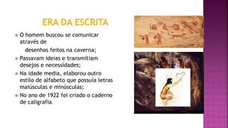  O homem buscou se comunicar
através de
desenhos feitos na caverna;
 Passavam ideias e transmitiam
desejos e necessidades;
 Na idade media, elaborou outro
estilo de alfabeto que possuía letras
maiúsculas e minúsculas;
 No ano de 1922 foi criado o caderno
de caligrafia.
 