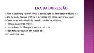  João Gutenberg revolucionou a tecnologia da impressão e tipografia;
 Aperfeiçoou prensa gráfica e melhoria nos blocos de impressão;
 Caracteres individuais de metal chumbo reutilizável;
 Tecnologia prensa móvel;
 tinta a base de óleo para melhor usá –las;
 Facilitou a produção em massa de;
 Livros impressos.
 