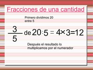 Fracciones de una cantidad
Primero dividimos 20
entre 5
3 de 20 :5 4 3=12
5 Después el resultado lo
multiplicamos por el numerador