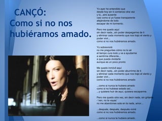 CANÇÓ:
Como si no nos
hubiéramos amado.
Yo ayer he entendido que
desde hoy sin ti comienzo otra vez
y tú...aire ausente
casi como si yo fuese transparente
alejándome de todo
escapar de mi tormento.
Pero me quedo aquí
sin decir nada...sin poder despegarme de ti
y eliminar cada momento que nos trajo el viento y
poder vivir...
como si no nos hubiéramos amado.
Yo sobreviviré
no me preguntes cómo no lo sé
el tiempo cura todo y va a ayudarme
a sentirme diferente...
a que pueda olvidarte
aunque es un poco pronto
Me quedo inmóvil aquí
sin decir nada...sin poder aburrirme de ti
y eliminar cada momento que nos trajo el viento y
poder vivir...
como si no nos hubiéramos amado
...como si nunca te hubiera amado
como si no hubiese estado así...
...y quisiera huir de aquí, quisiera escaparme.
Pero me quedo otra vez, sin decir nada, sin gritarte:
-¨ven, no te vayas¨
no me abandones sola en la nada, amor...
...después, después, después viviré
como si no nos hubiéramos amado.
...como si nunca te hubiera amado.
 
