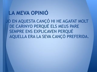 JO EN AQUESTA CANÇÓ HI HE AGAFAT MOLT
DE CARINYO PERQUÉ ELS MEUS PARE
SEMPRE ENS EXPLICAVEN PERQUÉ
AQUELLA ERA LA SEVA CANÇÓ PREFERIDA.
LA MEVA OPINIÓ
 