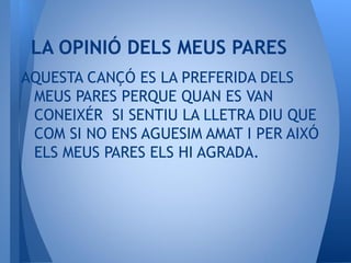 AQUESTA CANÇÓ ES LA PREFERIDA DELS
MEUS PARES PERQUE QUAN ES VAN
CONEIXÉR SI SENTIU LA LLETRA DIU QUE
COM SI NO ENS AGUESIM AMAT I PER AIXÓ
ELS MEUS PARES ELS HI AGRADA.
LA OPINIÓ DELS MEUS PARES
 