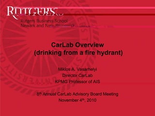 CarLabOverview(drinking from a fire hydrant) Miklos A. Vasarhelyi Director CarLab KPMG Professor of AIS 8th Annual CarLab Advisory Board Meeting November 4th, 2010 