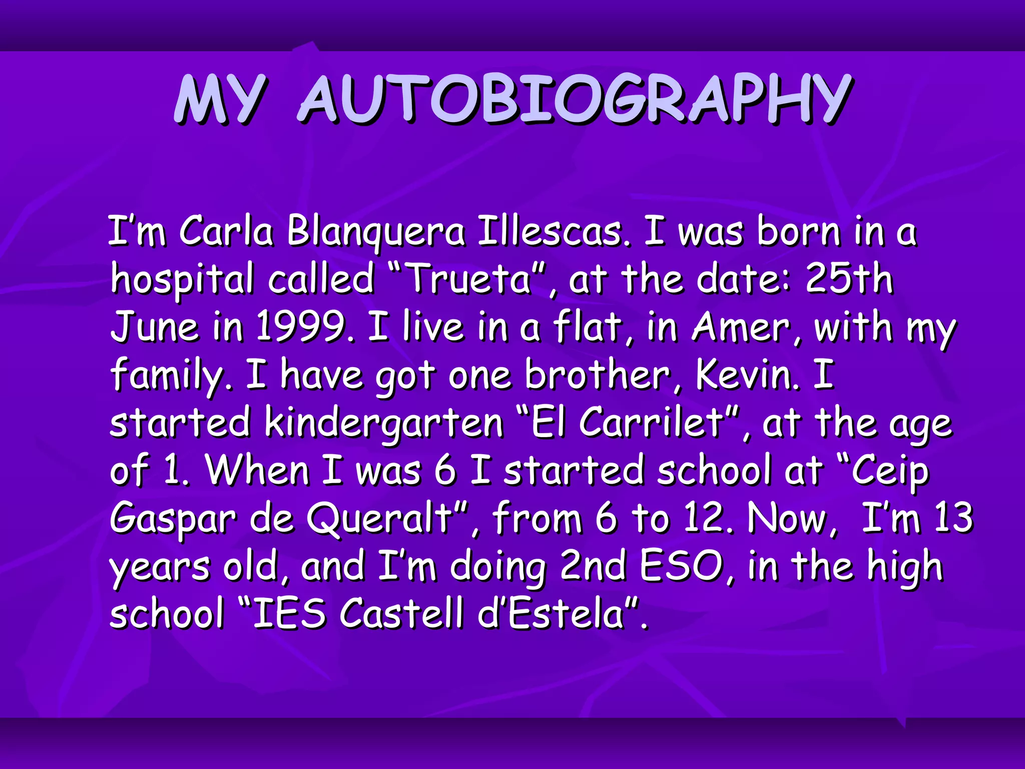 MY AUTOBIOGRAPHYMY AUTOBIOGRAPHY
I’m Carla Blanquera Illescas. I was born in aI’m Carla Blanquera Illescas. I was born in a
hospital called “Trueta”, at the date: 25thhospital called “Trueta”, at the date: 25th
June in 1999. I live in a flat, in Amer, with myJune in 1999. I live in a flat, in Amer, with my
family. I have got one brother, Kevin. Ifamily. I have got one brother, Kevin. I
started kindergarten “El Carrilet”, at the agestarted kindergarten “El Carrilet”, at the age
of 1. When I was 6 I started school at “Ceipof 1. When I was 6 I started school at “Ceip
Gaspar de Queralt”, from 6 to 12. Now, I’m 13Gaspar de Queralt”, from 6 to 12. Now, I’m 13
years old, and I’m doing 2nd ESO, in the highyears old, and I’m doing 2nd ESO, in the high
school “IES Castell d’Estela”.school “IES Castell d’Estela”.
 