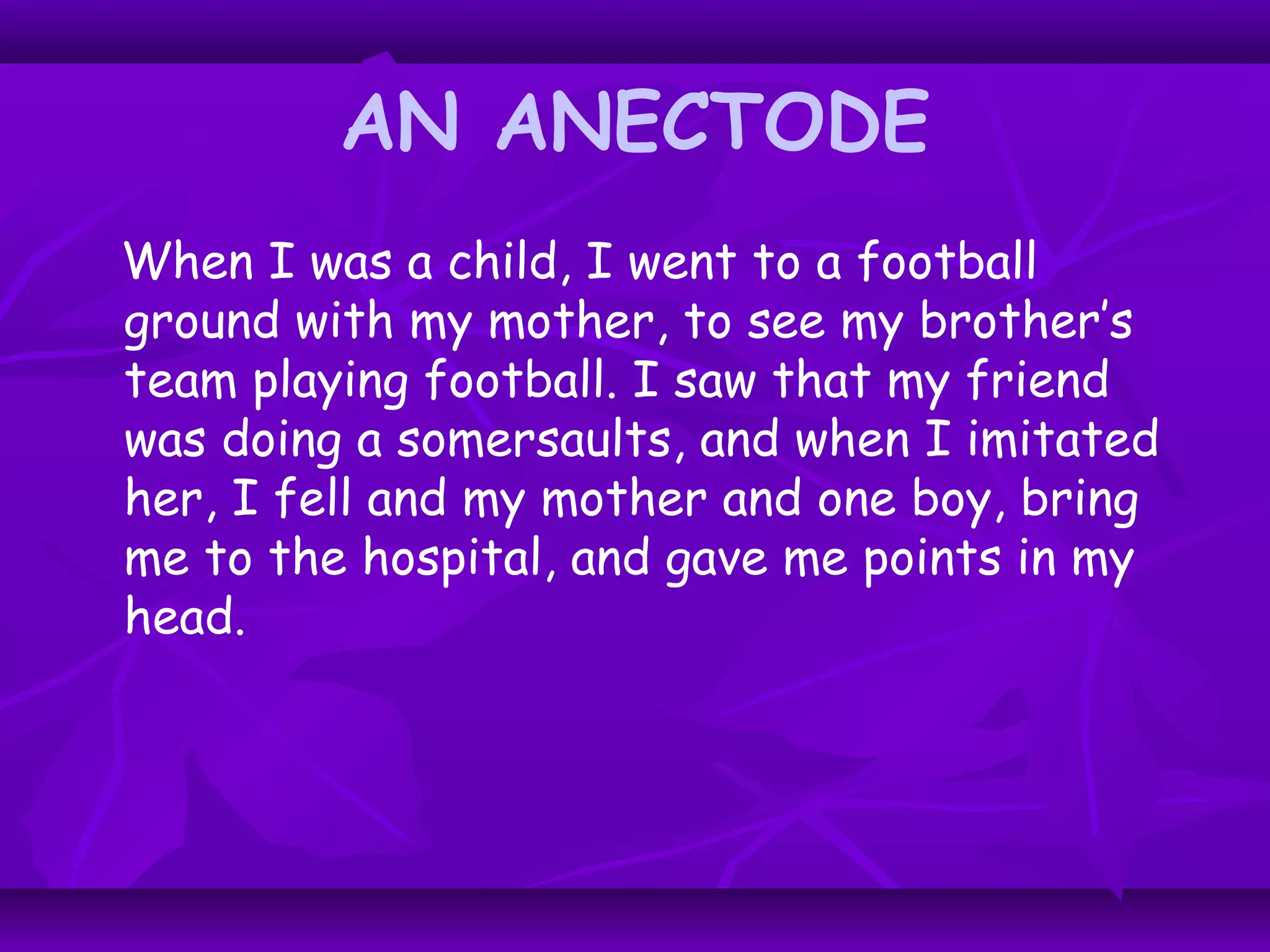 AN ANECTODE
When I was a child, I went to a football
ground with my mother, to see my brother’s
team playing football. I saw that my friend
was doing a somersaults, and when I imitated
her, I fell and my mother and one boy, bring
me to the hospital, and gave me points in my
head.
 