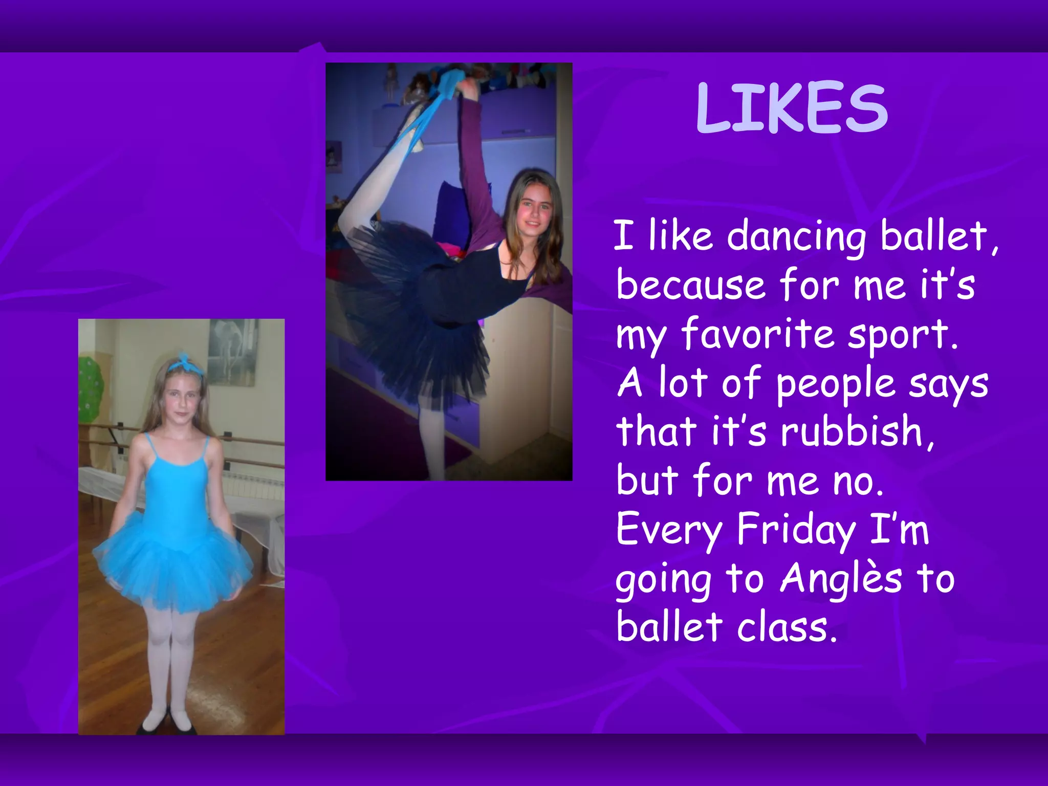 LIKES
I like dancing ballet,
because for me it’s
my favorite sport.
A lot of people says
that it’s rubbish,
but for me no.
Every Friday I’m
going to Anglès to
ballet class.
 