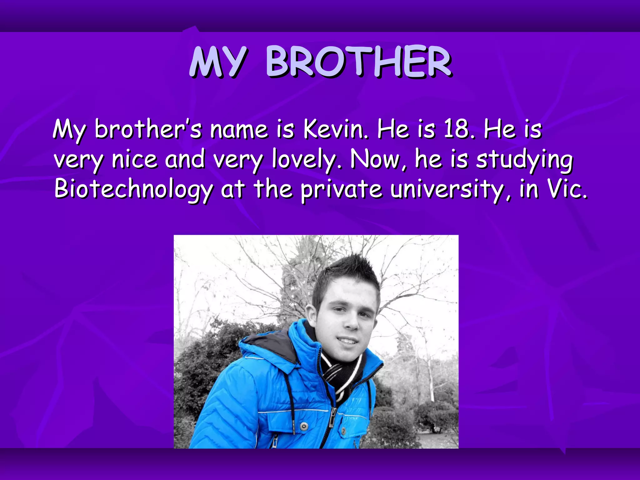 MY BROTHERMY BROTHER
My brother’s name is Kevin. He is 18. He isMy brother’s name is Kevin. He is 18. He is
very nice and very lovely. Now, he is studyingvery nice and very lovely. Now, he is studying
Biotechnology at the private university, in Vic.Biotechnology at the private university, in Vic.
 