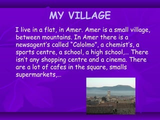 MY VILLAGE
I live in a flat, in Amer. Amer is a small village,
between mountains. In Amer there is a
newsagent’s called “Calolmo”, a chemist’s, a
sports centre, a school, a high school,… There
isn’t any shopping centre and a cinema. There
are a lot of cafes in the square, smalls
supermarkets,…
 