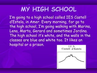 MY HIGH SCHOOL
I’m going to a high school called IES Castell
d’Estela, in Amer. Every morning, for go to
the high school, I’m going walking with Marina,
Lena, Marta, Gerard and sometimes Jordina.
The high school it’s white, and the walls in the
classes are blue and white too. It likes an
hospital or a prison.
 
