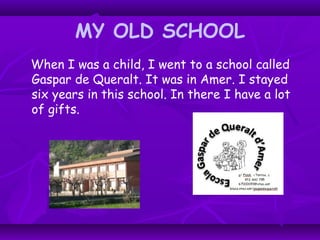 MY OLD SCHOOL
When I was a child, I went to a school called
Gaspar de Queralt. It was in Amer. I stayed
six years in this school. In there I have a lot
of gifts.
 