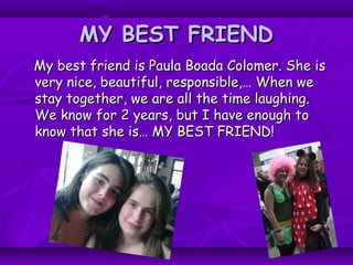 MY BEST FRIENDMY BEST FRIEND
My best friend is Paula Boada Colomer. She isMy best friend is Paula Boada Colomer. She is
very nice, beautiful, responsible,… When wevery nice, beautiful, responsible,… When we
stay together, we are all the time laughing.stay together, we are all the time laughing.
We know for 2 years, but I have enough toWe know for 2 years, but I have enough to
know that she is… MY BEST FRIEND!know that she is… MY BEST FRIEND!
 