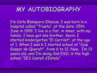 MY AUTOBIOGRAPHYMY AUTOBIOGRAPHY
I’m Carla Blanquera Illescas. I was born in aI’m Carla Blanquera Illescas. I was born in a
hospital called “Trueta”, at the date: 25thhospital called “Trueta”, at the date: 25th
June in 1999. I live in a flat, in Amer, with myJune in 1999. I live in a flat, in Amer, with my
family. I have got one brother, Kevin. Ifamily. I have got one brother, Kevin. I
started kindergarten “El Carrilet”, at the agestarted kindergarten “El Carrilet”, at the age
of 1. When I was 6 I started school at “Ceipof 1. When I was 6 I started school at “Ceip
Gaspar de Queralt”, from 6 to 12. Now, I’m 13Gaspar de Queralt”, from 6 to 12. Now, I’m 13
years old, and I’m doing 2nd ESO, in the highyears old, and I’m doing 2nd ESO, in the high
school “IES Castell d’Estela”.school “IES Castell d’Estela”.
 