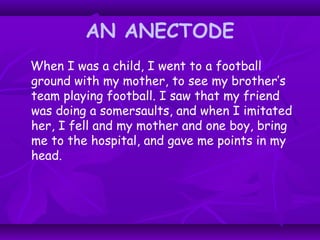 AN ANECTODE
When I was a child, I went to a football
ground with my mother, to see my brother’s
team playing football. I saw that my friend
was doing a somersaults, and when I imitated
her, I fell and my mother and one boy, bring
me to the hospital, and gave me points in my
head.
 