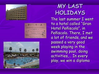 MY LASTMY LAST
HOLIDAYSHOLIDAYS
The last summer I wentThe last summer I went
to a hotel called “Granto a hotel called “Gran
Hotel Peñiscola”, inHotel Peñiscola”, in
Peñiscola. There, I metPeñiscola. There, I met
a lot of friends, and wea lot of friends, and we
passed a very goodpassed a very good
week playing in theweek playing in the
swimming pool, doingswimming pool, doing
activities,… In everyactivities,… In every
play, we win a diplomaplay, we win a diploma
 
