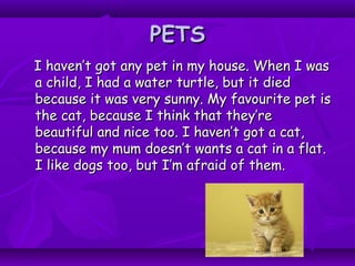 PETSPETS
I haven’t got any pet in my house. When I wasI haven’t got any pet in my house. When I was
a child, I had a water turtle, but it dieda child, I had a water turtle, but it died
because it was very sunny. My favourite pet isbecause it was very sunny. My favourite pet is
the cat, because I think that they’rethe cat, because I think that they’re
beautiful and nice too. I haven’t got a cat,beautiful and nice too. I haven’t got a cat,
because my mum doesn’t wants a cat in a flat.because my mum doesn’t wants a cat in a flat.
I like dogs too, but I’m afraid of them.I like dogs too, but I’m afraid of them.
 