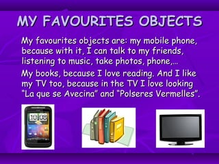 MY FAVOURITES OBJECTSMY FAVOURITES OBJECTS
My favourites objects are: my mobile phone,My favourites objects are: my mobile phone,
because with it, I can talk to my friends,because with it, I can talk to my friends,
listening to music, take photos, phone,…listening to music, take photos, phone,…
My books, because I love reading. And I likeMy books, because I love reading. And I like
my TV too, because in the TV I love lookingmy TV too, because in the TV I love looking
“La que se Avecina” and “Polseres Vermelles”.“La que se Avecina” and “Polseres Vermelles”.
 