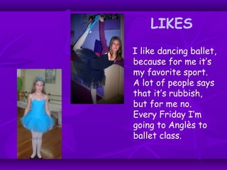 LIKES
I like dancing ballet,
because for me it’s
my favorite sport.
A lot of people says
that it’s rubbish,
but for me no.
Every Friday I’m
going to Anglès to
ballet class.
 