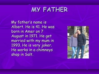 MY FATHERMY FATHER
My father’s name isMy father’s name is
Albert. He is 41. He wasAlbert. He is 41. He was
born in Amer on 7born in Amer on 7
August in 1971. He getAugust in 1971. He get
married with my mum inmarried with my mum in
1993. He is very joker.1993. He is very joker.
He works in a chimneysHe works in a chimneys
shop in Salt.shop in Salt.
 