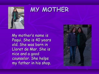 MY MOTHERMY MOTHER
My mother’s name isMy mother’s name is
Paqui. She is 40 yearsPaqui. She is 40 years
old. She was bornold. She was born inin
Lloret de Mar. She isLloret de Mar. She is
nice and a goodnice and a good
counselor. She helpscounselor. She helps
my father in his shop.my father in his shop.
 