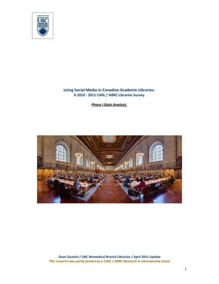 Using Social Media in Canadian Academic Libraries:
                A 2010 - 2011 CARL / ABRC Libraries Survey

                            Phase I Data Analysis




       Dean Giustini / UBC Biomedical Branch Librarian / April 2011 Update
This research was partly funded by a CARL / ABRC Research in Librarianship Grant

                                                                                   1
 