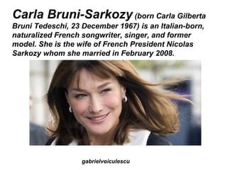 Carla Bruni-Sarkozy (born Carla Gilberta
Bruni Tedeschi, 23 December 1967) is an Italian-born,
naturalized French songwriter, singer, and former
model. She is the wife of French President Nicolas
Sarkozy whom she married in February 2008.




                   gabrielvoiculescu
 
