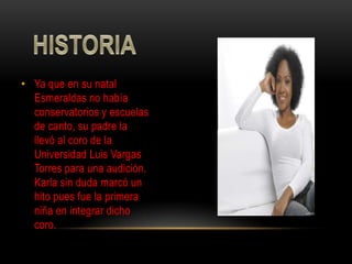 • Ya que en su natal
  Esmeraldas no había
  conservatorios y escuelas
  de canto, su padre la
  llevó al coro de la
  Universidad Luis Vargas
  Torres para una audición.
  Karla sin duda marcó un
  hito pues fue la primera
  niña en integrar dicho
  coro.
 