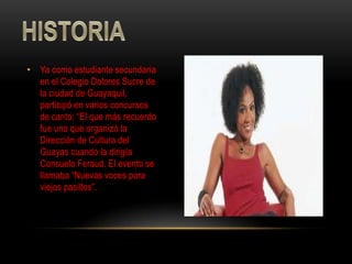 • Ya como estudiante secundaria
  en el Colegio Dolores Sucre de
  la ciudad de Guayaquil,
  participó en varios concursos
  de canto: “El que más recuerdo
  fue uno que organizó la
  Dirección de Cultura del
  Guayas cuando la dirigía
  Consuelo Feraud. El evento se
  llamaba “Nuevas voces para
  viejos pasillos”.
 
