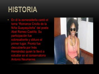 • En él la esmeraldeña cantó el
  tema “Romance Criollo de la
  Niña Guayaquileña” del poeta
  Abel Romeo Castillo. Su
  participación fue
  sobresaliente y obtuvo el
  primer lugar. Pronto fue
  descubierta por Inés
  Hernández quien la llevó a
  estudiar en el conservatorio
  Antonio Neumanne.
 
