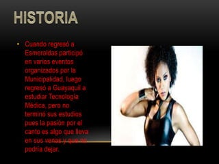 • Cuando regresó a
  Esmeraldas participó
  en varios eventos
  organizados por la
  Municipalidad, luego
  regresó a Guayaquil a
  estudiar Tecnología
  Médica, pero no
  terminó sus estudios
  pues la pasión por el
  canto es algo que lleva
  en sus venas y que no
  podría dejar.
 